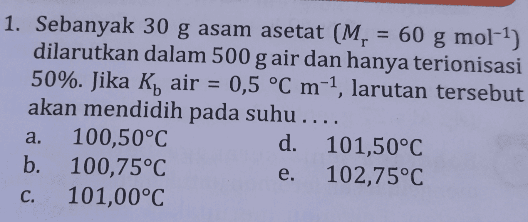 1. Sebanyak 30 g asam asetat (M, = 60 g mol-1) dilarutkan dalam 500 g air dan hanya terionisasi 50%. Jika K air = 0,5 °C m-1, larutan tersebut akan mendidih pada suhu.... a. 100,50°C d. 101,50°C b. 100,75°C 102,75°C е. C. 101,00°C 