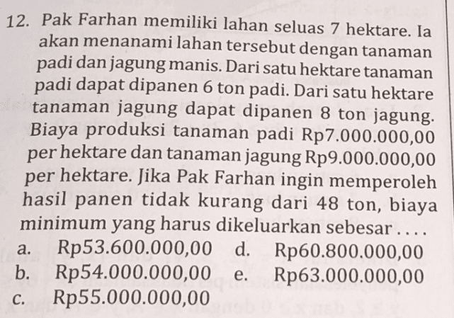 12. Pak Farhan memiliki lahan seluas 7 hektare. Ia akan menanami lahan tersebut dengan tanaman padi dan jagung manis. Dari satu hektare tanaman padi dapat dipanen 6 ton padi. Dari satu hektare tanaman jagung dapat dipanen 8 ton jagung. Biaya produksi tanaman padi Rp7.000.000,00 per hektare dan tanaman jagung Rp9.000.000,00 per hektare. Jika Pak Farhan ingin memperoleh hasil panen tidak kurang dari 48 ton, biaya minimum yang harus dikeluarkan sebesar .... a. Rp53.600.000,00 d. Rp60.800.000,00 b. Rp54.000.000,00 Rp63.000.000,00 Rp55.000.000,00 e. c. 