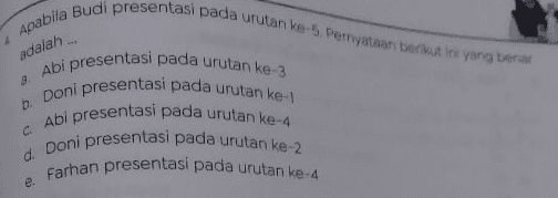 adalah ... Apabila Budi presentasi pada urutan ke-5 Perryataan berikut ini yang berar Abi presentasi pada urutan ke 3 Doni presentasi pada urutan ke-1 Abi presentasi pada urutan ke-4 d Doni presentasi pada urutan ke-2 e Farhan presentasi pada urutan ke-4 
Soal untuk nomor 1 - 4 presentar Perusahaan swasta ABD tengah menawarkan pekerjaan dengan men salah satu dari 6 kantor konsultan yang masing-masing kantor diwa yang ditawarakan, maka masing-masing wakil kantor yang hanya per satu di hadapan pimpinan perusahaan. Untuk menyamakan Adi, Budi, Cecep, Doni, Edo, dan Farhan dengan melakukan melakukan presentasi dibuat urutan sebagai berikut: Budi akan presentasi sebelum Cecep Cecep akan presentasi pada urutan ke-4 atau terakhir Doni akan presentasi setelah Adi Fargan akan presentasi sebelum Doni normataan berikut ini yang benar mengenai urutan preces 