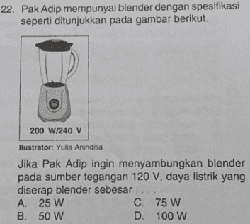 22. Pak Adip mempunyai blender dengan spesifikasi seperti ditunjukkan pada gambar berikut. 200 W/240 V llustrator: Yulia Aninditia Jika Pak Adip ingin menyambungkan blender pada sumber tegangan 120 V, daya listrik yang diserap blender sebesar A. 25 W C. 75 W B. 50 W D. 100 W 