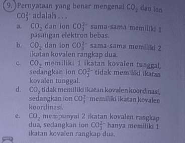 9. Pernyataan yang benar mengenal Co, dan lon CO adalah... a. co, dan ion Co-sama-sama memiliki 1 pasangan elektron bebas. b. co, dan ion Co. sama-sama memiliki 2 ikatan kovalen rangkap dua. c. co, memiliki 1 ikatan kovalen tunggal, sedangkan ion C0- tidak memiliki ikatan kovalen tunggal. d. CO, tidak memiliki ikatan kovalen koordinasi, sedangkan ion Comemiliki ikatan kovalen koordinasi. e. co, mempunyai 2 ikatan kovalen rangkap dua, sedangkan ion CO hanya memiliki 1 ikatan kovalen rangkap dua. 