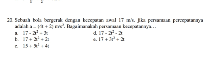 3 N 20. Sebuah bola bergerak dengan kecepatan awal 17 m/s. jika persamaan percepatannya adalah a = (4t+2) m/s2. Bagaimanakah persamaan kecepatannya... a. 17 - 2t² + 3t d. 17 - 2 - 2 b. 17 + 2t + 2t e. 17 + 3t² + 2t c. 15 + 5t? +4t + 