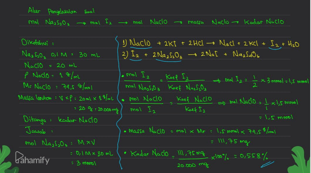 Alur Penyelesaian soal mol Na₂S₂O₃ tomol fa mol Nacio -t massa Naclo ~ Kadar Nacio + + 2 NaL + mol Nazloz 2 Diketahui u Naclo + 2K[ + 2HCI + NaCl + 2 kcl + I2 + H₂O Naa SaO₂ 0,1 M = 30 mL 2) I2 + 2 Na2S₂O₃ NazSaO6 Nacio = 20 mL e Nacio 19/mL mol Iz Koef Iz + mal fa = Ź * 3 mmol = 1,5 mmol Mr Naclo : 74,5 g/mol Koef Naz S₂O Massa lantan :vxp= 20ml x 19/mL mol Nacio Koef Nacio o mol Nacio _ xls tamol = 20 g = 20.000 mg mol Iz Koef Iz Ditanya kadar Naclo = 1,5 mmol Jawab • massa Nacio = mol x Mr = 1,5 mmol x 74,5% /mol mol Nazf₂O₃ = M xv = 0,1 mx 30 mL Kadar Nacio _ 111,75ing x100% =0,558% = 3 mmol 20.000 mg : = 111,75 mg e Pahamify こ 