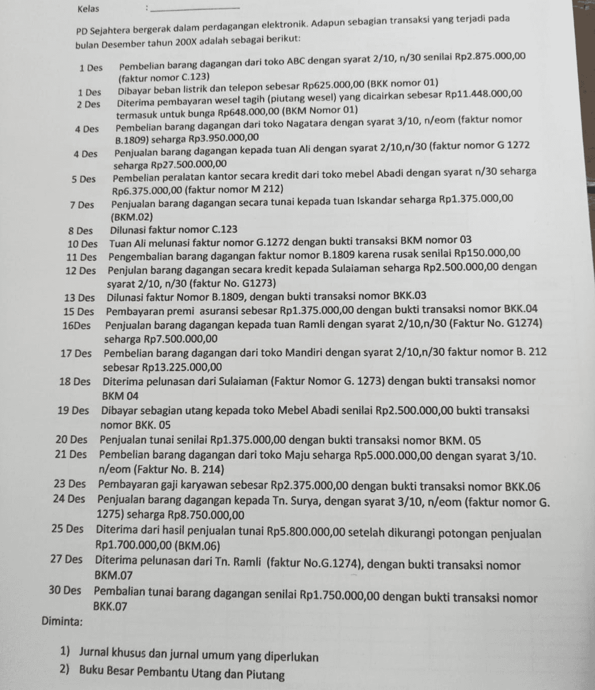 Kelas PD Sejahtera bergerak dalam perdagangan elektronik. Adapun sebagian transaksi yang terjadi pada bulan Desember tahun 200X adalah sebagai berikut: 1 Des Pembelian barang dagangan dari toko ABC dengan syarat 2/10, n/30 senilai Rp2.875.000,00 (faktur nomor C.123) 1 Des Dibayar beban listrik dan telepon sebesar Rp625.000,00 (BKK nomor 01) 2 Des Diterima pembayaran wesel tagih (piutang wesel) yang dicairkan sebesar Rp11.448.000,00 termasuk untuk bunga Rp648.000,00 (BKM Nomor 01) 4 Des Pembelian barang dagangan dari toko Nagatara dengan syarat 3/10, n/eom (faktur nomor B.1809) seharga Rp3.950.000,00 4 Des Penjualan barang dagangan kepada tuan Ali dengan syarat 2/10,n/30 (faktur nomor G 1272 seharga Rp27.500.000,00 5 Des Pembelian peralatan kantor secara kredit dari toko mebel Abadi dengan syarat n/30 seharga Rp6.375.000,00 (faktur nomor M 212) 7 Des Penjualan barang dagangan secara tunai kepada tuan Iskandar seharga Rp1.375.000,00 (BKM.02) 8 Des Dilunasi faktur nomor C.123 10 Des Tuan Ali melunasi faktur nomor G.1272 dengan bukti transaksi BKM nomor 03 11 Des Pengembalian barang dagangan faktur nomor B.1809 karena rusak senilai Rp150.000,00 12 Des Penjulan barang dagangan secara kredit kepada Sulaiaman seharga Rp2.500.000,00 dengan syarat 2/10, n/30 (faktur No. G1273) 13 Des Dilunasi faktur Nomor B.1809, dengan bukti transaksi nomor BKK.03 15 Des Pembayaran premi asuransi sebesar Rp1.375.000,00 dengan bukti transaksi nomor BKK.04 16Des Penjualan barang dagangan kepada tuan Ramli dengan syarat 2/10,n/30 (Faktur No. G1274) seharga Rp7.500.000,00 17 Des Pembelian barang dagangan dari toko Mandiri dengan syarat 2/10,n/30 faktur nomor B. 212 sebesar Rp13.225.000,00 18 Des Diterima pelunasan dari Sulaiaman (Faktur Nomor G. 1273) dengan bukti transaksi nomor BKM 04 19 Des Dibayar sebagian utang kepada toko Mebel Abadi senilai Rp2.500.000,00 bukti transaksi nomor BKK. 05 20 Des Penjualan tunai senilai Rp1.375.000,00 dengan bukti transaksi nomor BKM. 05 21 Des Pembelian barang dagangan dari toko Maju seharga Rp5.000.000,00 dengan syarat 3/10. n/eom (Faktur No. B. 214) 23 Des Pembayaran gaji karyawan sebesar Rp2.375.000,00 dengan bukti transaksi nomor BKK.06 24 Des Penjualan barang dagangan kepada Tn. Surya, dengan syarat 3/10, n/eom (faktur nomor G. 1275) seharga Rp8.750.000,00 25 Des Diterima dari hasil penjualan tunai Rp5.800.000,00 setelah dikurangi potongan penjualan Rp1.700.000,00 (BKM.06) 27 Des Diterima pelunasan dari Tn. Ramli (faktur No.G.1274), dengan bukti transaksi nomor BKM.07 30 Des Pembalian tunai barang dagangan senilai Rp1.750.000,00 dengan bukti transaksi nomor BKK.07 Diminta: 1) Jurnal khusus dan jurnal umum yang diperlukan 2) Buku Besar Pembantu Utang dan Piutang 