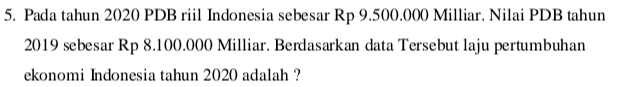 5. Pada tahun 2020 PDB riil Indonesia sebesar Rp 9.500.000 Milliar. Nilai PDB tahun 2019 sebesar Rp 8.100.000 Milliar. Berdasarkan data Tersebut laju pertumbuhan ekonomi Indonesia tahun 2020 adalah ? 
