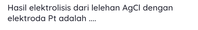 Hasil elektrolisis dari lelehan AgCl dengan elektroda Pt adalah .... 