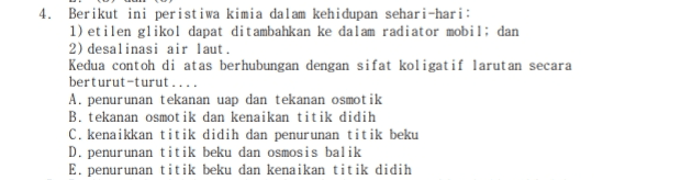 4. Berikut ini peristiwa kimia dalam kehidupan sehari-hari: 1) etilen glikol dapat ditambahkan ke dalam radiator mobil: dan 2) desalinasi air laut. Kedua contoh di atas berhubungan dengan sifat kol igatif larutan secara berturut-turut.... A. penurunan tekanan uap dan tekanan osmotik B. tekanan osmot ik dan kenaikan titik didih C. kenaikkan titik didih dan penurunan titik beku D. penurunan titik beku dan osmosis balik E. penurunan titik beku dan kenaikan titik didih 