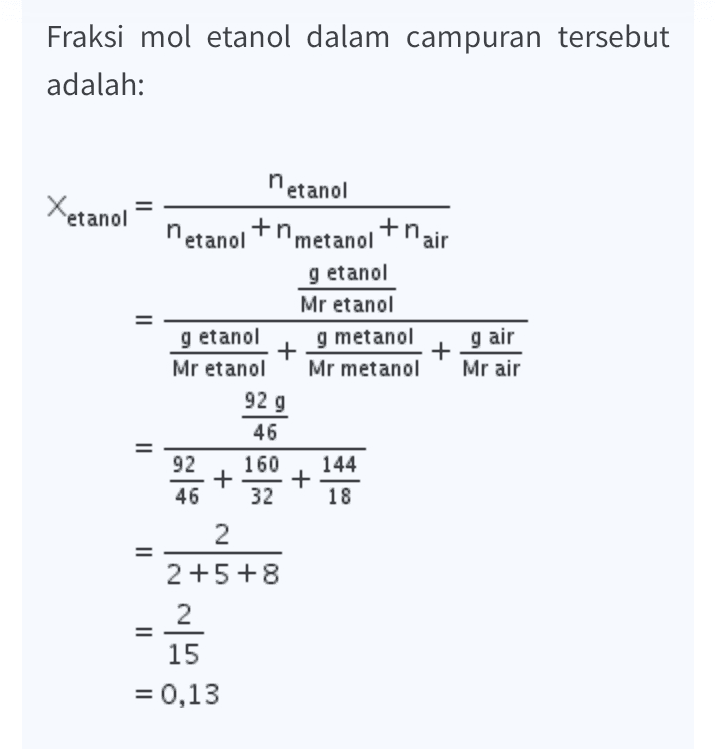 Fraksi mol etanol dalam campuran tersebut adalah: Xetanol netanol netanol +nmetanol thair + g air Mr air g etanol Mr etanol g etanol g metanol + Mr etanol Mr metanol 92 g 46 92 160 144 + 46 32 18 II + II 2 2+5+8 2 15 = ül = 0,13 
C. Suatu campuran terdiri atas 160 gram diketahui metanol, 92 gram etanol, dan 144 gram air. Fraksi mol etanol dalam campuran tersebut adalah .... (M, metanol = 32, etanol = = 46, M metanol: 160 gram Mr = 32 gr/mol dan air = 18) Metanol: 92 gram Mr : 46 gr/mol 0,13 b. 0,33 m air Mr: 18 gr/mol :144 gram 0,67 X etanol = d. 0,80 0,87 Jawab: Xetanol = Netanol Ametanal + Metanol t nair A metanol = m . 160 - 5 mol nair= 144. & mol Mr 32 Mr 18 netanol = m 92 = 2mol 2 z -0,13 46 5+2 + 8 15 e. 11 - = 92. - mr 