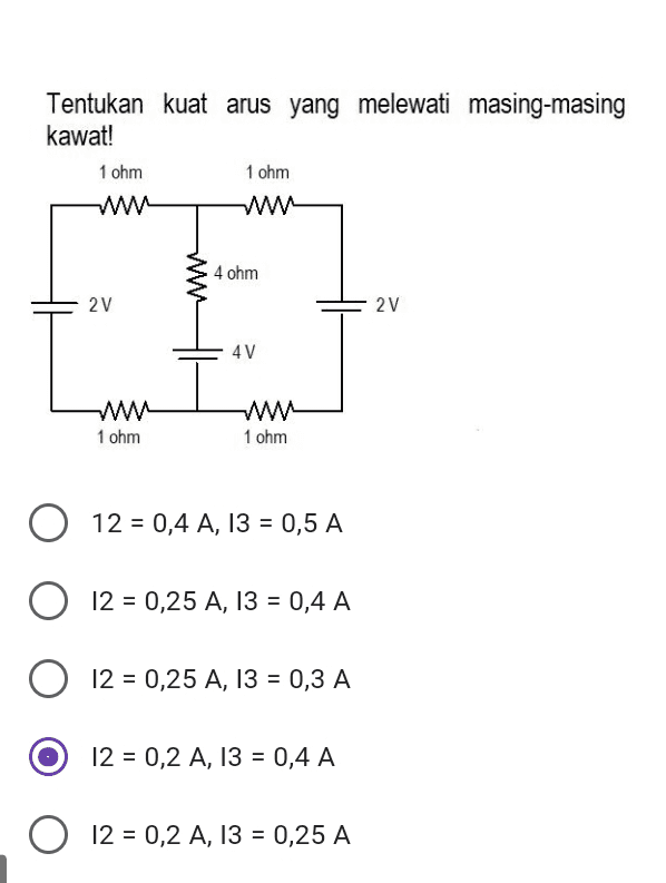 Tentukan kuat arus yang melewati masing-masing kawat! 1 ohm 1 ohm W WW w 4 ohm 2V 2v 4V w 1 ohm w 1 ohm O A 12 = 0,4 A, 13 = 0,5 A O 12 = 0,25 A, 13 = 0,4 A = A O 12 = 0,25 A, 13 = 0,3 A 12 = 0,2 A, 13 = 0,4 A 12 = 0,2 A, 13 = 0,25 A 