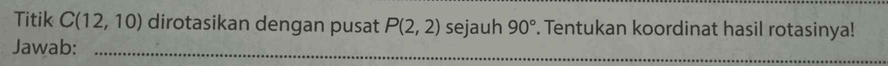 Titik C(12, 10) dirotasikan dengan pusat P(2, 2) sejauh 90°. Tentukan koordinat hasil rotasinya! Jawab: 