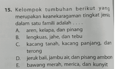 15. Kelompok tumbuhan berikut yang merupakan keanekaragaman tingkat jenis dalam satu famili adalah .... A. aren, kelapa, dan pinang B. lengkuas, jahe, dan tebu C. kacang tanah, kacang panjang, dan terong D. jeruk bali, jambu air, dan pisang ambon E. bawang merah, merica, dan kunyit 