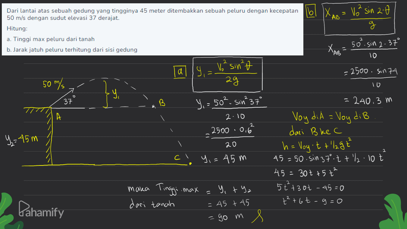 Dari lantai atas sebuah gedung yang tingginya 45 meter ditembakkan sebuah peluru dengan kecepatan 16 'AB 50 m/s dengan sudut elevasi 37 derajat. Hitung: a. Tinggi max peluru dari tanah b. Jarak jatuh peluru terhitung dari sisi gedung Vå sin 2:0 g 50² sin 2.37° 2 XAB 10 2 ally 1,² sin² ag =2500. sin 74 50 m/s 10 อ 37 LAB А Y,= 50². Sin 37° 2.10 2500 .0.6 2 y=45m 20 + = 240.3 m Voy diA = Voy di B dari B ke C h= Voy't + lagt 45=50. Sin 37.2 +2.10 t 45= 30t + 57² 5+²+3ot - 45=0 +² +6t-g=0 2 cl Y,=45m y, tya 11 maka Tinggi max dari tanah Pahamify = 45 +45 -go m 