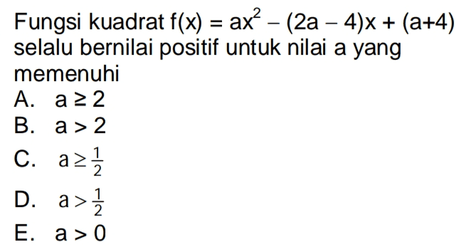 Fungsi kuadrat f(x) = ax? – (2a – 4)X + (a+4) selalu bernilai positif untuk nilai a yang memenuhi A. a 22 B. a > 2 C. azı D. a> - 1 E. a > 0 