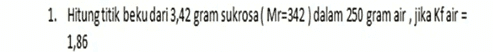 1. Hitung titik beku dari 3,42 gram sukrosa ( Mr=342 ) dalam 250 gram air , jika Kf air = 1,86 
