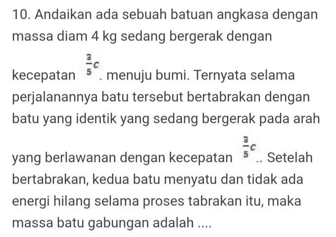 10. Andaikan ada sebuah batuan angkasa dengan massa diam 4 kg sedang bergerak dengan kecepatan menuju bumi. Ternyata selama perjalanannya batu tersebut bertabrakan dengan batu yang identik yang sedang bergerak pada arah yang berlawanan dengan kecepatan Setelah bertabrakan, kedua batu menyatu dan tidak ada energi hilang selama proses tabrakan itu, maka massa batu gabungan adalah .... 