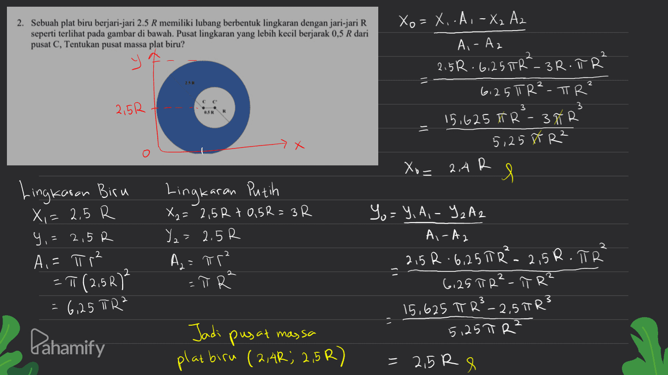 2. Sebuah plat biru berjari-jari 2.5 R memiliki lubang berbentuk lingkaran dengan jari-jari R seperti terlihat pada gambar di bawah. Pusat lingkaran yang lebih kecil berjarak 0,5 R dari pusat C, Tentukan pusat massa plat biru? 2 2 = Xo = X.-A. - X2 Az Ai-Az 2.5R. 6,25 TRT-3R.TR 6,25 TR²-TR? 15.625 TR -Ñ k 5,25 M R² 2.4 R l 3 2,5R OSR > X Xo= Lingkaran Biru X,= 2,5 R Y,= 2,5R A,= π r² = T (2,5R) - 6 15 | 0 Lingkaran Putih X2= 2,5R + 0,5R = 3R Y = 2.5R Az = Rp² - π R 2 Yo=Y, A,-Y2A 2 Ai-Az 2,5R 6.25 TR² - 2,5R.TR 6,25 TR²-T R² 15,625 T R²-2,5TR3 5125 π R² 2 3 Pahamify Jadi pusat massa platbiru (2,4R; 2,5R) = 2,5 Re 