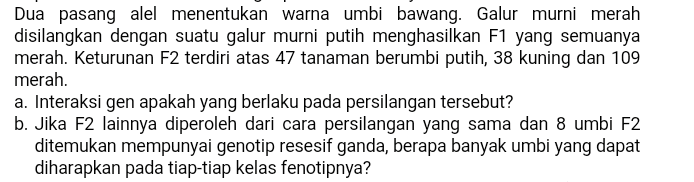 Dua pasang alel menentukan warna umbi bawang. Galur murni merah disilangkan dengan suatu galur murni putih menghasilkan F1 yang semuanya merah. Keturunan F2 terdiri atas 47 tanaman berumbi putih, 38 kuning dan 109 merah. a. Interaksi gen apakah yang berlaku pada persilangan tersebut? b. Jika F2 lainnya diperoleh dari cara persilangan yang sama dan 8 umbi F2 ditemukan mempunyai genotip resesif ganda, berapa banyak umbi yang dapat diharapkan pada tiap-tiap kelas fenotipnya? 
