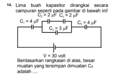 14. Lima buah kapasitor dirangkai secara campuran seperti pada gambar di bawah ini! C = 2 uF C = 2 uF C, = 4 uF HE Cs = 4 uF CH3 uF V = 30 volt Berdasarkan rangkaian di atas, besar muatan yang tersimpan dimuatan Cs adalah .... 