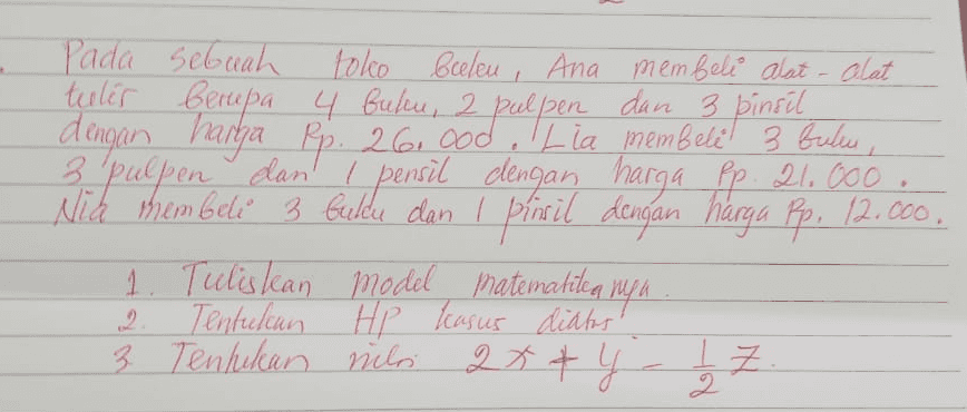 Pada sebuah toko beelen, Ana membeli alat-alat teeler berupa 4 buken, 2 pulpen dan 3 pinsil , 2 dengan harga Rp. 26. ood. Lia membeli 3 bulu, 3 1 3 poepen dan pensil dengan harga Rp. 21.000, Nicd membeli 3 bulcu dan I pirsil dengan harga Rp. 12.000. 1. Tulislean model matemakitea niya Tentukan Hp kasus diatas 3 + 3 Tentukan nilai 2x + y 2 Z - IZ 7 2 
