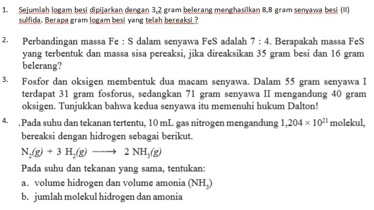 1. Sejumlah logam besi dipijarkan dengan 3,2 gram belerang menghasilkan 8,8 gram senyawa besi (II) sulfida. Berapa gram logam besi yang telah bereaksi ? 2. N 3. Perbandingan massa Fe : S dalam senyawa FeS adalah 7 : 4. Berapakah massa Fes yang terbentuk dan massa sisa pereaksi, jika direaksikan 35 gram besi dan 16 gram belerang? Fosfor dan oksigen membentuk dua macam senyawa. Dalam 55 gram senyawa I terdapat 31 gram fosforus, sedangkan 71 gram senyawa II mengandung 40 gram oksigen. Tunjukkan bahwa kedua senyawa itu memenuhi hukum Dalton! .Pada suhu dan tekanan tertentu, 10 mL gas nitrogen mengandung 1,204 x 1021 molekul, bereaksi dengan hidrogen sebagai berikut. N2(g) + 3 H2(g) + 2 NH3(g) 2 Pada suhu dan tekanan yang sama, tentukan: a. volume hidrogen dan volume amonia (NH) b. jumlah molekul hidrogen dan amonia 