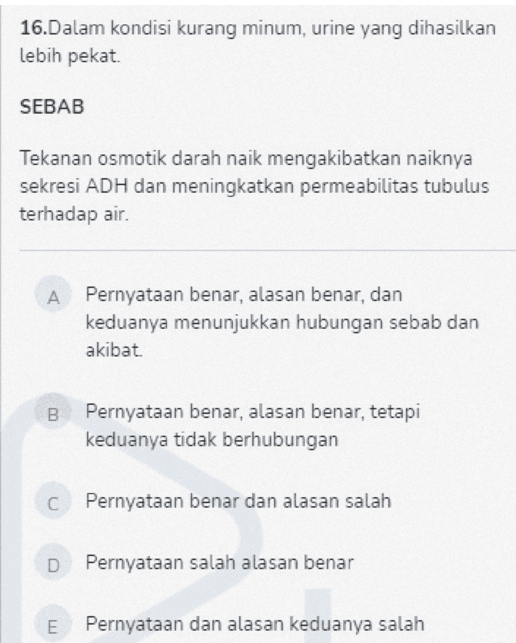 16.Dalam kondisi kurang minum, urine yang dihasilkan lebih pekat SEBAB Tekanan osmotik darah naik mengakibatkan naiknya sekresi ADH dan meningkatkan permeabilitas tubulus terhadap air. A Pernyataan benar, alasan benar, dan keduanya menunjukkan hubungan sebab dan akibat B Pernyataan benar, alasan benar, tetapi keduanya tidak berhubungan C Pernyataan benar dan alasan salah D Pernyataan salah alasan benar E Pernyataan dan alasan keduanya salah 