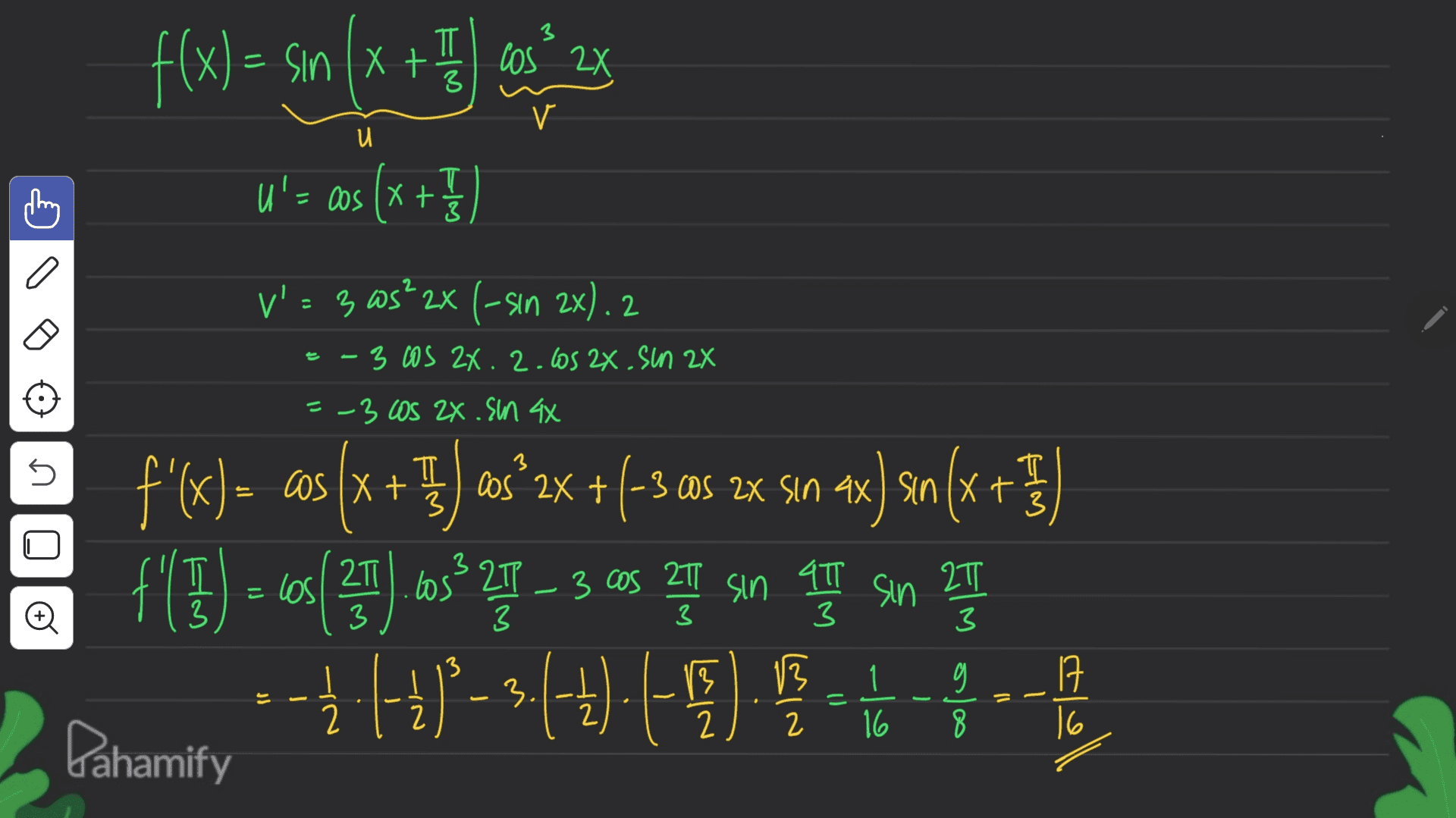 3 f(x) = sm (x + 3 cm 23 (= sin los 3 V и T U'= cos(x+ = + } V': 3 ws? 2x (-sın 2x). 2 =-3 cos 24.2.los 2x. Sun 2x =-3 Los Zx .Sn 4x 3 n + T 3 Cos + cos 3 los los - 3 2T - 27 3 f'(x) = cos (x + }) asº2x + (-3 c05 2x Sın ax ) sin(x x(3 + }) sın f(5) - 10(29).cs* YT – 3 cos que son LT son 27 ( --Ź (-4*- 3:(-7).(-5) 1 - 하하 Pahamify 47 3 Đ 3 3 3 13 17 = 13 2 13 2 . = 1 16 0 8 = 2 2 16 
