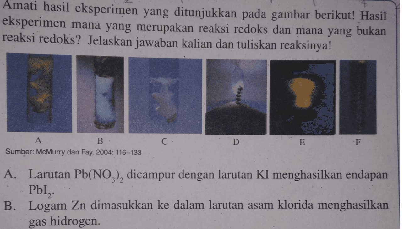 Amati hasil eksperimen yang ditunjukkan pada gambar berikut! Hasil eksperimen mana yang merupakan reaksi redoks dan mana yang bukan reaksi redoks? Jelaskan jawaban kalian dan tuliskan reaksinya! С D E F. A B. Sumber: McMurry dan Fay, 2004: 116-133 A. Larutan Pb(NO3), dicampur dengan larutan KI menghasilkan endapan PbI, B. Logam Zn dimasukkan ke dalam larutan asam klorida menghasilkan gas hidrogen. 