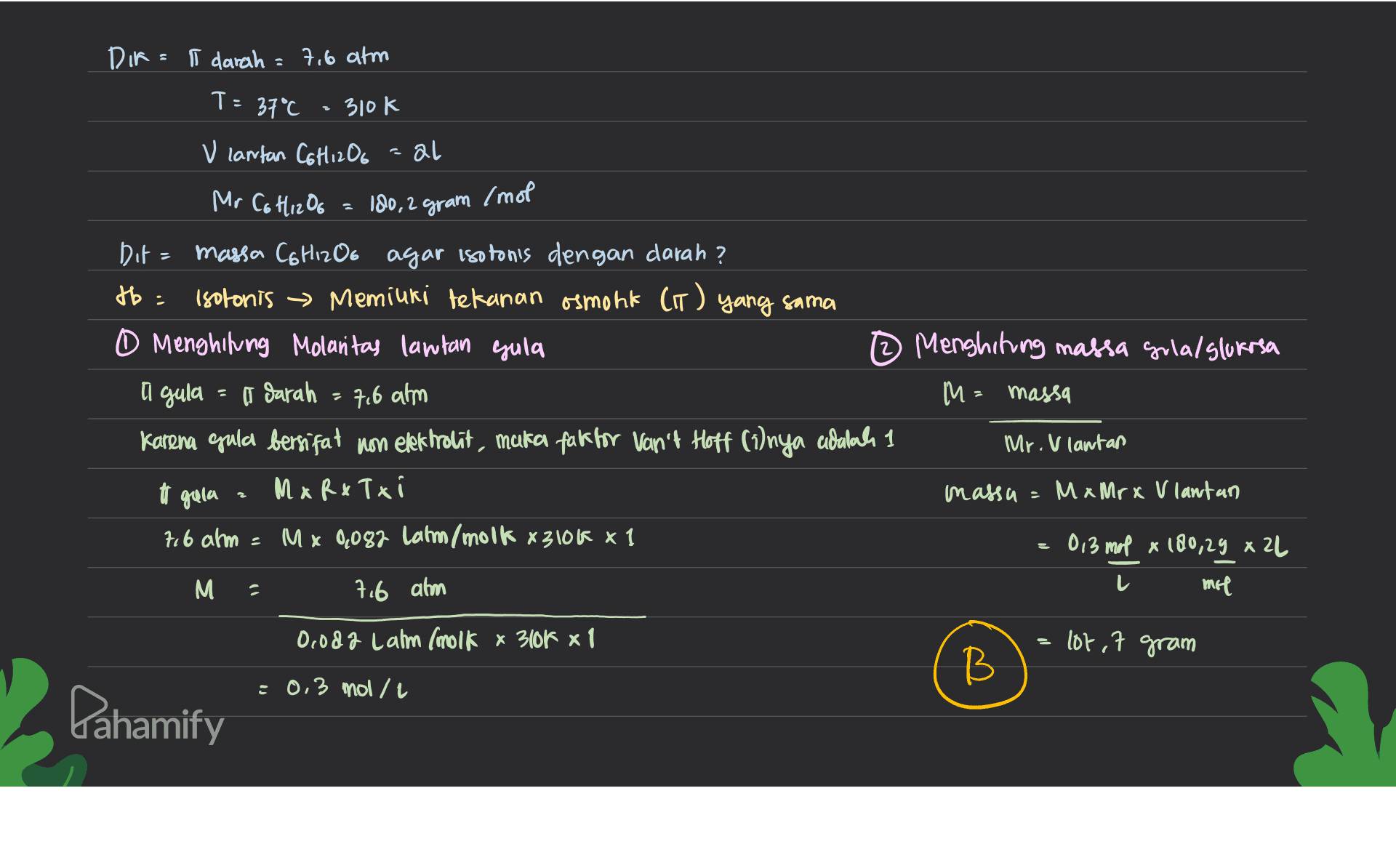DIR= | darah =7,6 atm T= 37°C 310k k V cantan C6H12O6 al = 180,2 gram /mol Mr C6H12O6 Dit = massa C6H12O6 agar isotonis dengan darah? tb = Isotonis → Memiuri tekanan osmont (IT) yang sama 0 Menghitung Molantas lantan gula 12 Menghiting massa grla/slukosa I darah M = massa Karena epula bersifat non elekhrolit, muka faktor Van't Hoff (1)nya adalah 1 Mr. V lantan M x R x Tx ( massa = MxMrx V lantan 7,6 atm = Mx 8,082 Catm/molk 83106 x 1 013 map x 100,29 x 22 M mil I gula 2 7.6 ahm tt gula 3 L 7.6 ahm Oooda Lahm (molk x 3104 x 1 lor, 7 gram B В : 0,3 mol/l Pahamify 