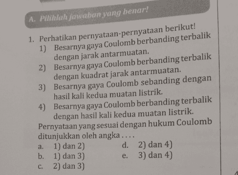 A. Pilihlah jawaban yang benar! 1. Perhatikan pernyataan-pernyataan berikut! 1) Besarnya gaya Coulomb berbanding terbalik dengan jarak antarmuatan. 2) Besarnya gaya Coulomb berbanding terbalik dengan kuadrat jarak antarmuatan. 3) Besarnya gaya Coulomb sebanding dengan hasil kali kedua muatan listrik. 4) Besarnya gaya Coulomb berbanding terbalik dengan hasil kali kedua muatan listrik. Pernyataan yang sesuai dengan hukum Coulomb ditunjukkan oleh angka.... 1) dan 2) d. 2) dan 4) a. e. 3) dan 4) b. 1) dan 3) 2) dan 3) C. 