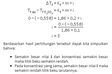 ATP = KpXmxi Tr air - Tek_50, = KpXmxi 0-(-0,558) = 1,86 0,2 xi 0-(-0,558) i = 1,86 x 0,1 i = 3 Berdasarkan hasil perhitungan tersebut dapat kita simpulkan bahwa: • Semakin besar nilai i dan konsentrasi semakin besar maka titik beku semakin rendah. • Pada konsentrasi yang sama, semakin besar nilai i maka semakin rendah titik beku larutannya. 
Penurunan titik beku merupakan selisih antara titik beku pelarut dengan titik beku larutan dan dirumuskan sebagai berikut. AT, = Tf pelarut - Tf larutan AT,=Kqxmxi (elektrolit) Faktor van't Hoff (1) berpengaruh terhadap sifat koligatif larutan elektrolit. Berdasarkan data percobaan dapat kita tentukan nilai i masing-masing larutan. AT=Kqxmxi Trair - Tf Naci = Kexmxi 0-(-0,372) = 1,86 0,1 xi 0-(-0,372) i = 1,86 x 0,1 i = 2 AT=KqXmxi Trair-Te Moso, =Kqxmxi 0-(-0,774) = 1,86x0,2xi 0-(-0,774) i = 1,86 x 0,2 i = 2 