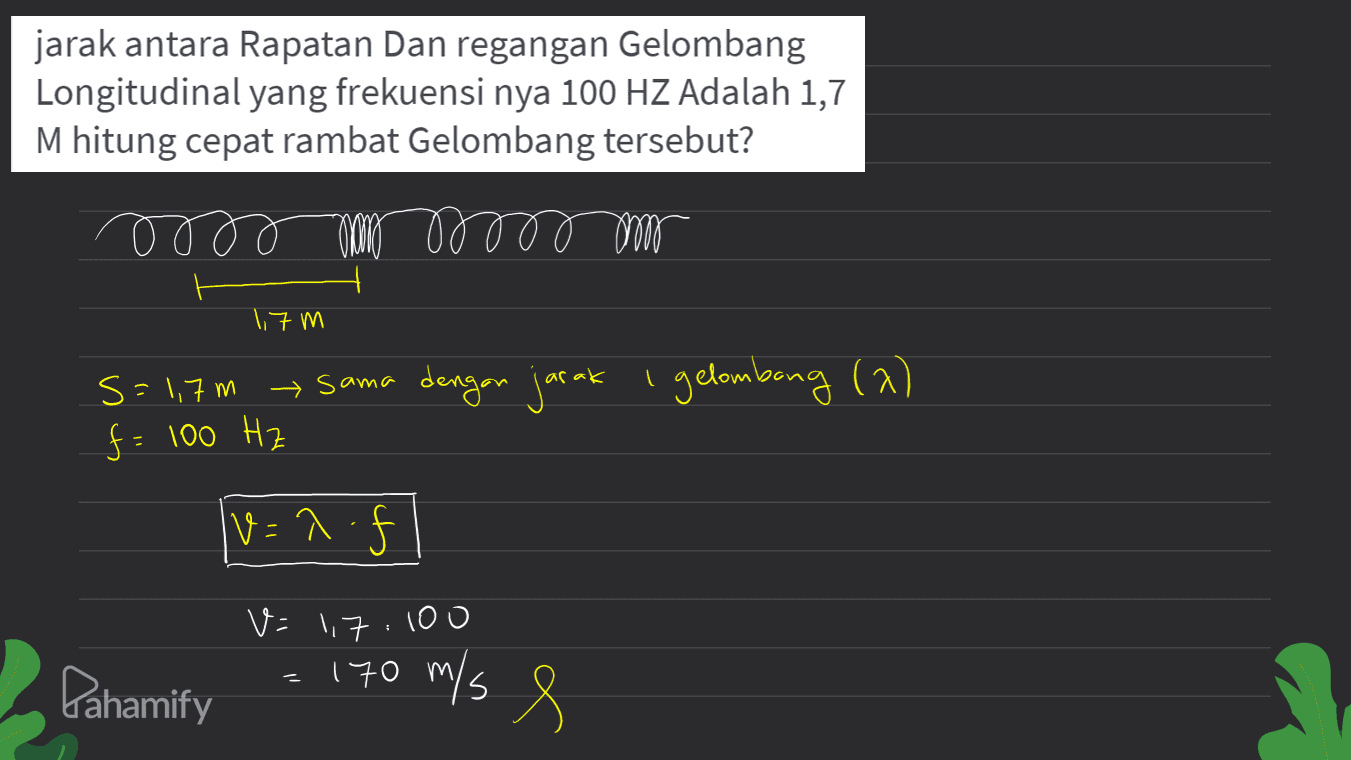 jarak antara Rapatan Dan regangan Gelombang Longitudinal yang frekuensi nya 100 HZ Adalah 1,7 M hitung cepat rambat Gelombang tersebut? oooooooo om 1,7 m S= 1,7m sama dengan jarak Igelombong (2) f = 100 Hz v=lf V=1.7.100 = Pahamify 170 m/s 8 
