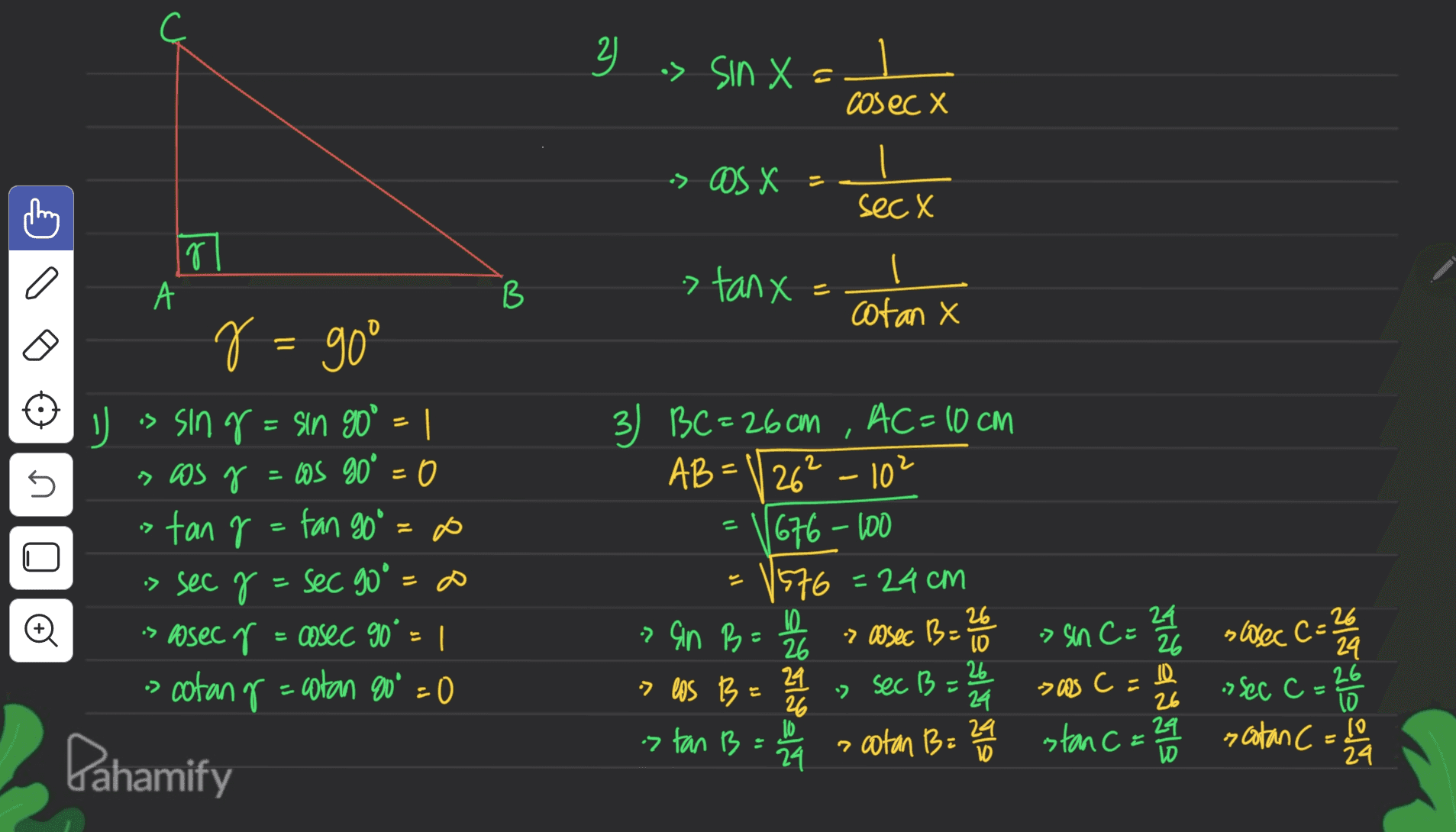 3 a> sin X = cosec X -> OS X = sec X g 1 А B > tanx cotan X el6 = l U 3) BC=26cm , AC=10cm 2 п 5 AB=\/26" 201 U is sing=sin 90° = 1 > os g = cos go° = 0 tan r = fan goo -> sec y = sec 90° s osec r = cosec 90° = | > cotang=catan 80% =0 sl o > an B= 2 = 1676-100 1576=24cm 10 26 26 10 24. sec B 26 26 24 10 a a cotan B= 29 24 > assec B= swec C-26 24 > sin Ca 26 -> Os C = 26 stan C = 24 ता 24 . C » Sec c = 20 El sool 26 E > El URL 10 scotan C= 10 24 & a Pahamify 