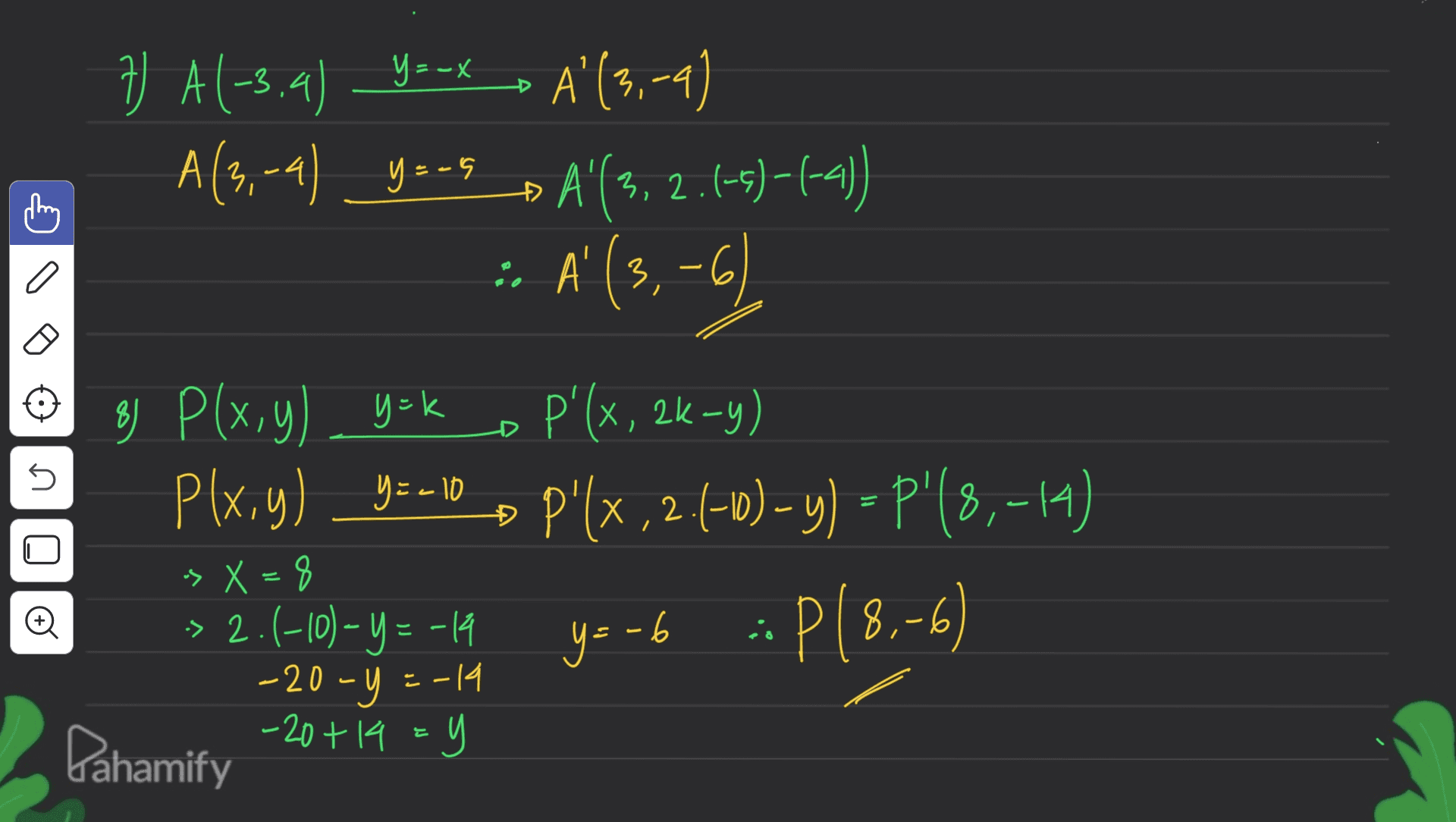 Y =- V A1-3.4) _y_x , A (3.-4) 7) ' A(3,-4) ys-s_ A'(3,2.(-5)-(-4)) 3 = · A' (3,-6) ' ( 3 =- o k 5 8) P(x,y) y=k ) P p'lx, 26-y) Plx,y) _y=-10 , P'(x,2.(-0) - y) - P"(8,-14) , " 8) » X=8 -> 2.(-10) – Y = -14 -20 - y =-14 -20+14=y + y=-6 :: P(8.-6) = Pahamify 