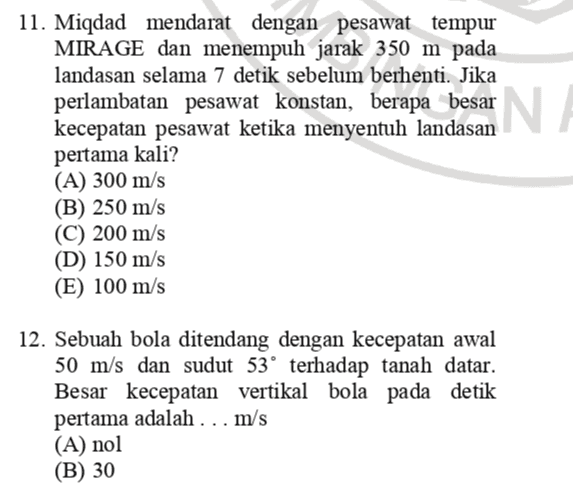 N. 11. Miqdad mendarat dengan pesawat tempur MIRAGE dan menempuh jarak 350 m pada landasan selama 7 detik sebelum berhenti. Jika perlambatan pesawat konstan, berapa besar kecepatan pesawat ketika menyentuh landasan pertama kali? (A) 300 m/s (B) 250 m/s (C) 200 m/s (D) 150 m/s (E) 100 m/s 12. Sebuah bola ditendang dengan kecepatan awal 50 m/s dan sudut 53° terhadap tanah datar. Besar kecepatan vertikal bola pada detik pertama adalah ... m/s (A) nol (B) 30 