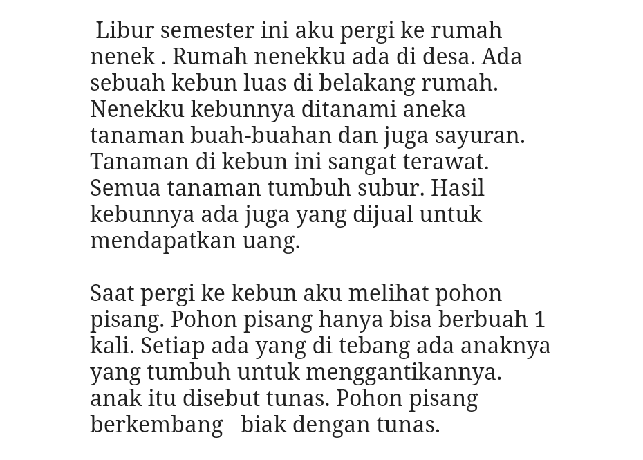 Libur semester ini aku pergi ke rumah nenek . Rumah nenekku ada di desa. Ada sebuah kebun luas di belakang rumah. Nenekku kebunnya ditanami aneka tanaman buah-buahan dan juga sayuran. Tanaman di kebun ini sangat terawat. Semua tanaman tumbuh subur. Hasil kebunnya ada juga yang dijual untuk mendapatkan uang. Saat pergi ke kebun aku melihat pohon pisang. Pohon pisang hanya bisa berbuah 1 kali. Setiap ada yang di tebang ada anaknya yang tumbuh untuk menggantikannya. anak itu disebut tunas. Pohon pisang berkembang biak dengan tunas. 