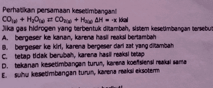 Perhatikan persamaan kesetimbangan! CO(0) + H2O(a) = CO2(a) + Hala) AH = -x kkal Jika gas hidrogen yang terbentuk ditambah, sistem kesetimbangan tersebut A. bergeser ke kanan, karena hasil reaksi bertambah B. bergeser ke kir, karena bergeser dari zat yang ditambah C. tetap tidak berubah, karena hasil reaksi tetap D. tekanan kesetimbangan turun, karena koefisiensi reaksi sama E. suhu kesetimbangan turun, karena reaksi eksoterm 