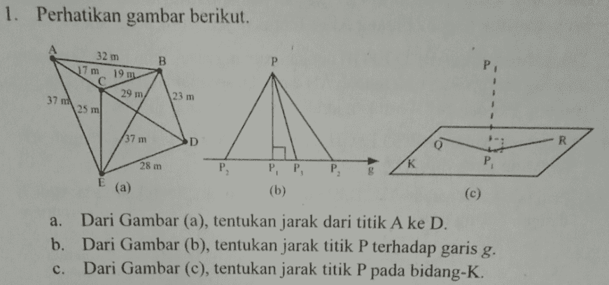 1. Perhatikan gambar berikut. 32 m 17 m 19 m B Р. С 29 m 37 m 23 m 25 m 37 m D R o 28 m P K P P E P, P, (b) (a) (c) Dari Gambar (a), tentukan jarak dari titik A ke D. b. Dari Gambar (b), tentukan jarak titik P terhadap garis g. c. Dari Gambar (c), tentukan jarak titik P pada bidang-K. 