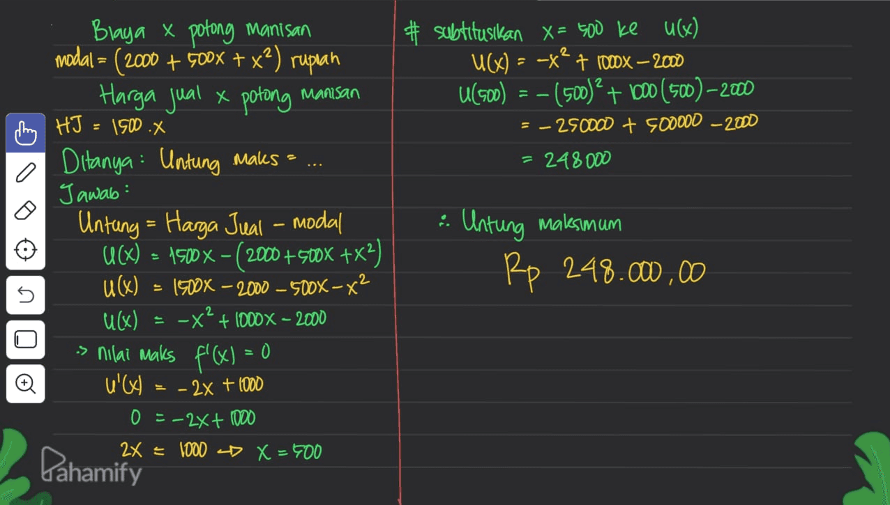 # subtitusikan X= 500 ke u(x) U(X) = -X? 7 100x – 2000 U(500) = -(500)? + 600 (500) –2000 = - 250000 + 500000 - 2000 = 248000 0 Blaya x potong manisan modal = (2000 + 500x + x²) rupiah Harga jual x potong Manisan pling HJ = 1500.X Ditanya : Untung Maks = Jawab: Untung = Harga Jual - modal U(X) = 1500 x - (2000 +500X +x2) u(x) = 1900X – 2000 – 500X – x2 u(x) -X? + 1000 X - 2000 s nilai maks f'(x) = O U'VI = - 2x + 1000 0 = -2x + 1000 2x = 1000 D X = 400 : Untung maksimum Rp 248.000.00 n - Oo Pahamify 