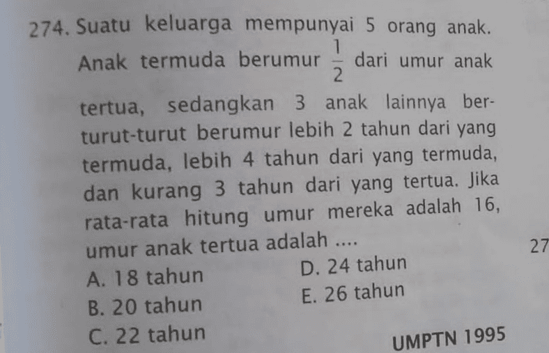 274. Suatu keluarga mempunyai 5 orang anak. Anak termuda berumur dari umur anak 2 tertua, sedangkan 3 anak lainnya ber- turut-turut berumur lebih 2 tahun dari yang termuda, lebih 4 tahun dari yang termuda, dan kurang 3 tahun dari yang tertua. Jika rata-rata hitung umur mereka adalah 16, umur anak tertua adalah .... A. 18 tahun D. 24 tahun B. 20 tahun E. 26 tahun C. 22 tahun 27 UMPTN 1995 