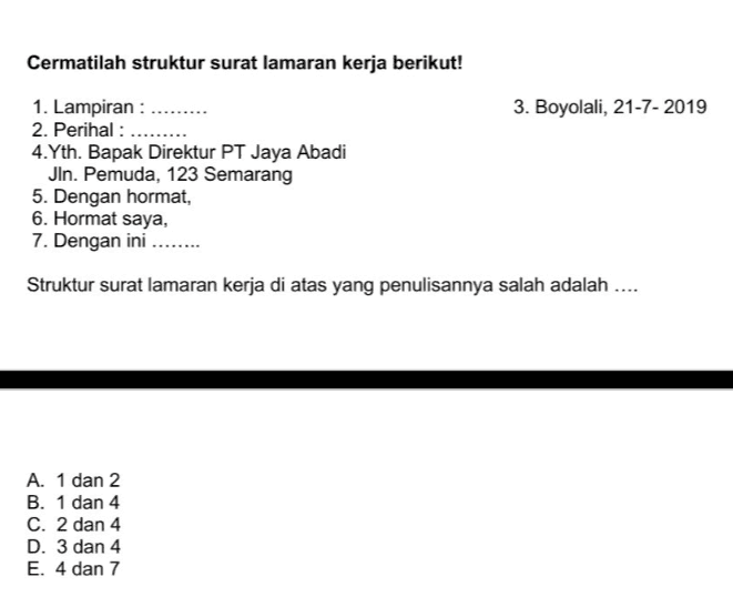 Cermatilah struktur surat lamaran kerja berikut! 3. Boyolali, 21-7-2019 1. Lampiran : 2. Perihal : ......... 4. Yth. Bapak Direktur PT Jaya Abadi Jln. Pemuda, 123 Semarang 5. Dengan hormat, 6. Hormat saya, 7. Dengan ini .... Struktur surat lamaran kerja di atas yang penulisannya salah adalah .... A. 1 dan 2 B. 1 dan 4 C. 2 dan 4 D. 3 dan 4 E. 4 dan 7 