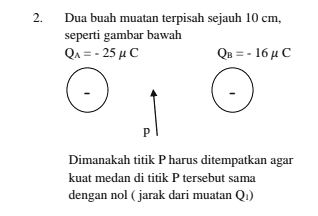 2. Dua buah muatan terpisah sejauh 10 cm, seperti gambar bawah QA = -25 uc QB = - 16 AC P Dimanakah titik P harus ditempatkan agar kuat medan di titik P tersebut sama dengan nol (jarak dari muatan (1) 
