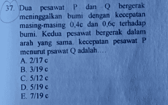 37. Dua pesawat P dan Q bergerak meninggalkan bumi dengan kecepatan masing-masing 0,4c dan 0,6c terhadap bumi. Kedua pesawat bergerak dalam arah yang sama. kecepatan pesawat P menurut psawat Q adalah.... A. 2/17c B. 3/19 € C. 5/12c D. 5/19 € E. 7/19 € 