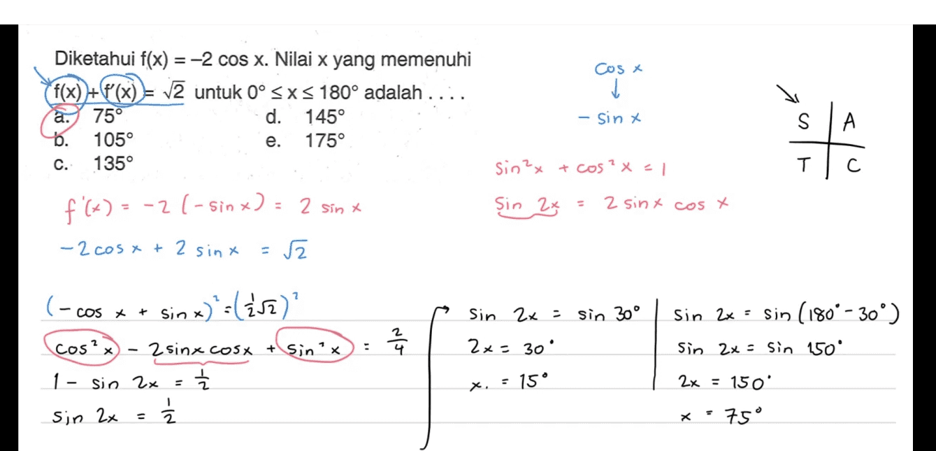 Diketahui f(x) = -2 cos x. Nilai x yang memenuhi f(x) +(8°(x) = V2 untuk ° SXS 180° adalah .... a. 75° d. 145° b. 105° 175° 135° Cos ✓ - sint S А e. 위 C. sin 2x + cos²x = 1 T С. Sin 2x 2 sint cos x f'(x) = -2(- sinx) = 2 sinx -2 cost + 2 sinx (- cos x + sin x) '-lższ)? Sin 2x = sin 30° NT sin 2x = sin (180° - 30°) Sin 2x = sin 150° . 2x = 30 cos? 2 sinx cosx + sinx 1- sin 2x 늘 1 Sin 2x = Z x = 15° 2x = 150 x = 75° 