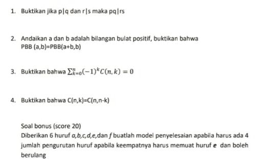 1. Buktikan jika plq dan rls maka pq|rs 2. Andaikan a dan badalah bilangan bulat positif, buktikan bahwa PBB (a,b)=PBB(a+b,b) 3. Buktikan bahwa Ek-.(-1)*C[n, k) = 0 4. Buktikan bahwa C(n,k)=C(n,n-k) Soal bonus (score 20) Diberikan 6 huruf a,b,c,d,e,dan f buatlah model penyelesaian apabila harus ada 4 jumlah pengurutan huruf apabila keempatnya harus memuat huruf e dan boleh berulang 