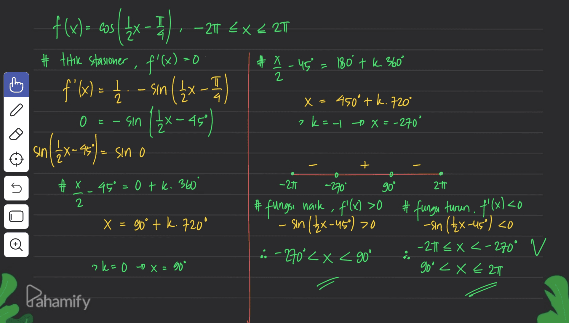 T 4. / - T EX < 2T f(x) = cos({x- # titik stasioner , f'(x)=0 f'x) = 12 - sin ( 2x - 1 14 T # X-45 180 tk. 360 2 x=450° tk. 720° 7 k=-1 X=-270' 0 는 sin X-45° sin ( 1 & X-95 (2x- X Sin 0 5 -21 -270* 90° 2t # x 0 k # x 45° =0 tk. 360° 2 X = 90° + k.720° NIX #fungsi naik , f'(x) >O sin (2x-45) >0 n o 20 # fungsi turun, f'(x) <0 -sin (2x-45°) <0 -21 EX <-270° v goo <x< 2T .: -270°< X < 90° sler 0 + x = 90° Dahamify 