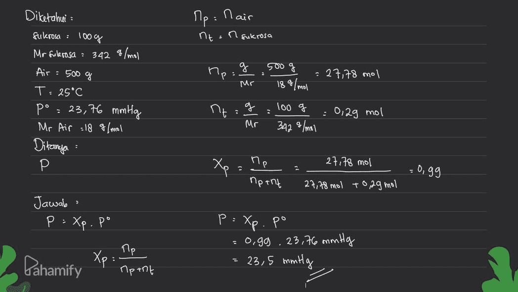 Ле: Паic nt:n sukrosa 500 g he g Mr = 27,78 mol 18 g/mol Diketahui Sukrosce : 100 % Mr fulerosa : 342 g/mol Air = 500 g T. 25°C pº = 23,76 mmHg Mr Air :18 g/mol Ditanya Р کے عم 7:9 100 g - 0,2g mol Mr 342 g/mol : ne 27,78 mol Xp Ogg nptnt 27,78 mol +0,29 mol Jawab P = Xp. po . P= Xp po =o.gg . 23,76 mm Hg = 23,5 mmily пр Pahamify Xp: Apent 