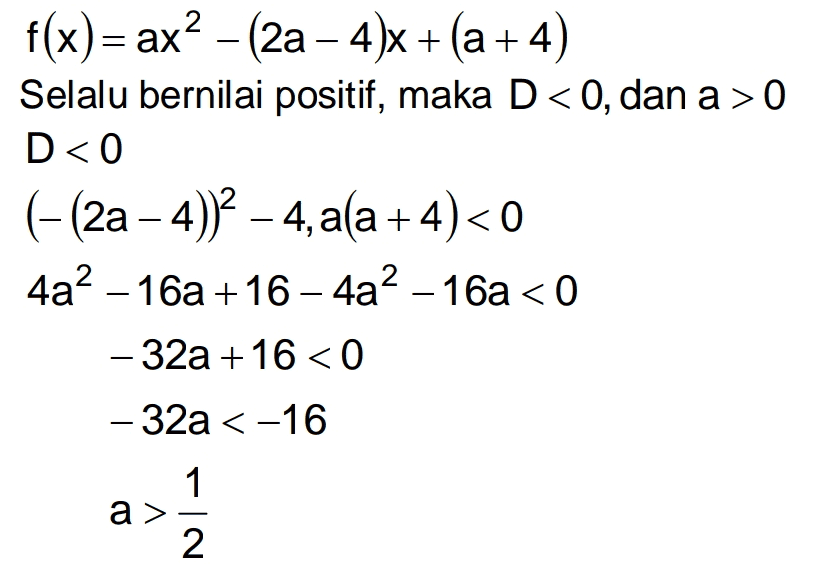 f(x)= ax? – (2a – 4)X + (a+4) Selalu bernilai positif, maka D<0, dan a > 0 D<0 (-(2a - 4))2 – 4, ala+4)<0 4a2 - 16a+16 – 4a2 – 16a < 0 - 32a +16 < 0 - 32a < -16 1 a> 2 