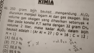 KIMIA 46. 350 gram bijih baukst mengandung A1,9, diuraikan menjadi logam Al dan gas oksigen. Bila volume gas oksigen yang dihasilkan sebanyak 4 liter pada kondisi P.T sama dengan 32 gram CHA volume 2 liter, maka kadar N, O, dalam bin baukst adalah : (Ar Al - 27;0 - 16; C = 12; (A) 66,6 % (8) 77,7% (C) 88,8% (D) 99.99 H-1) rolla tua : 21 $ 