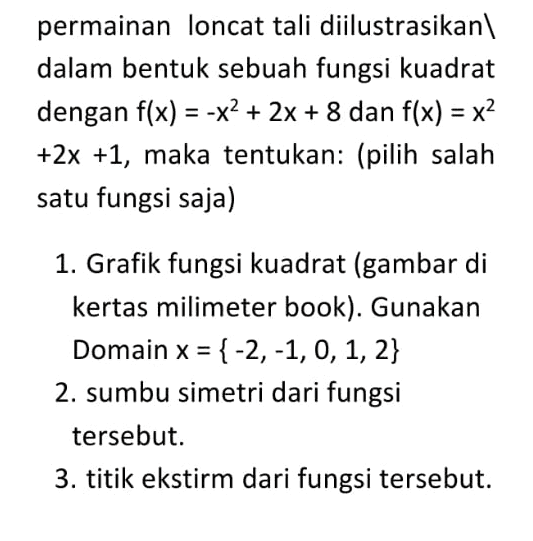permainan loncat tali diilustrasikan dalam bentuk sebuah fungsi kuadrat dengan f(x) = -x2 + 2x + 8 dan f(x) = x2 +2x +1, maka tentukan: (pilih salah satu fungsi saja) 1. Grafik fungsi kuadrat (gambar di kertas milimeter book). Gunakan Domain x = { -2,-1, 0, 1, 2} 2. sumbu simetri dari fungsi tersebut. 3. titik ekstirm dari fungsi tersebut. 