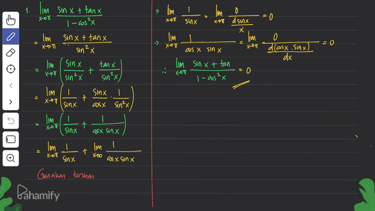 1. lim sin x + tanx 2 X-T X-OT 0 - Gosx 0 JI - I'm o =0 shx X-71 dsinx X lim 1 lim 0 X-T cos X sin X X-RT dlasx .sinx. ) dx I'm sinxt tan XOTI 0 I-cos²x n = 0 )) .: sin²x) lim sinxt tanx X->TI sin²x lim , sinx tanx -T + sin ²x lim | sinx 1 + X-T sinx asx sin²x lim 1 sinx asx sinx 11 > IC t X-DT lim I po + X-T Đ XD0 os x SINX lim I sinx Gunakan turunan Pahamify 
24 Im Sinx + sinx.cos x. XD0 sinx lim SHAX (Sinx + as x) If X-DO SIAX -1 | 3.) I'm sinx-asx X-oh 1-tanx lim Sin x-as X x-D 1 sin cos X lim sinx-cost x- x-D 세 Cosx - sinx cosx Х lim (sin x - asx) X-™I lm (sin x + cos x) = X-DO sino taso = cos x 11 > o ti cosa-sinx = Cos x s - lim (Saxos x) x 17 -(sinx-oost) - OS X lim Xot Đ as as' = -12 12 Pahamify 
a lim thing cos x tan 2x XDI 2 sin X cos X Ingat 2 sinx @os x = "Sin 2x lim cosx. tan 2x X-D 7 Sin2x 5. I'm sin 5X + sin 3x X-07 cos 5X + cos 3x Ingat? »sin at sin b = 2 sin (atb) -b = 2 (ass (a=b) -> ws at cos b = 2 as ( (at latb cos Cath 빨 lim asin ax asx XD zas 4x cost x 1 - lim cosx. SAZ DJ XDI 1 SIAZK 2 cos 2x lim tan 4x 11 > X-D 0 1 cos X Х. 5 lim X7 cos I as f. 7 A 원 JI tan 2 2 tan 21 tan 360° Đ as 90° = = oft as 180° oll 0 Pahamify 